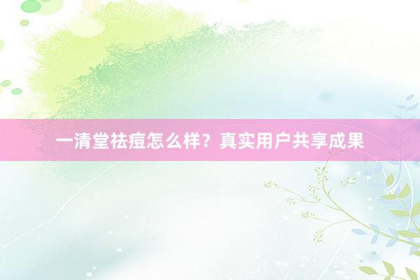 一清堂祛痘怎么样？真实用户共享成果