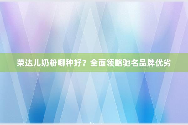 荣达儿奶粉哪种好？全面领略驰名品牌优劣